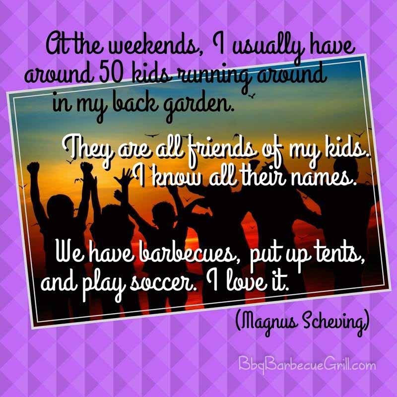 At the weekends, I usually have around 50 kids running around in my back garden. They are all friends of my kids. I know all their names. We have barbecues, put up tents, and play soccer. I love it. - Magnus Scheving