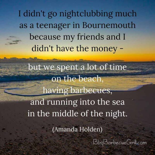 I didn't go nightclubbing much as a teenager in Bournemouth because my friends and I didn't have the money - but we spent a lot of time on the beach, having barbecues, and running into the sea in the middle of the night. - Amanda Holden
