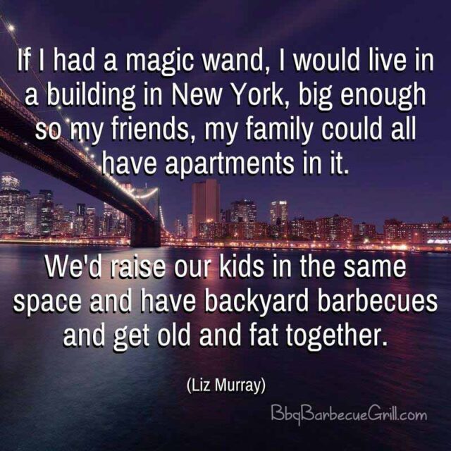 If I had a magic wand, I would live in a building in New York, big enough so my friends, my family could all have apartments in it. We'd raise our kids in the same space and have backyard barbecues and get old and fat together. - Liz Murray